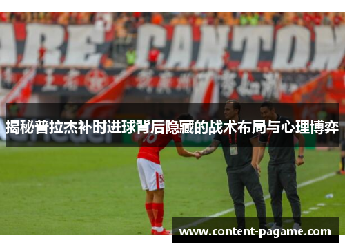揭秘普拉杰补时进球背后隐藏的战术布局与心理博弈