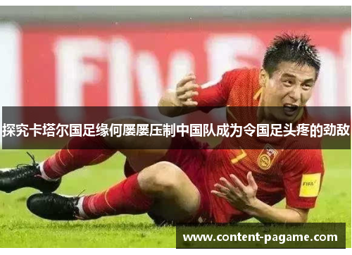探究卡塔尔国足缘何屡屡压制中国队成为令国足头疼的劲敌 探究卡塔尔国足缘何屡屡压制中国队成为令国足头疼的劲敌